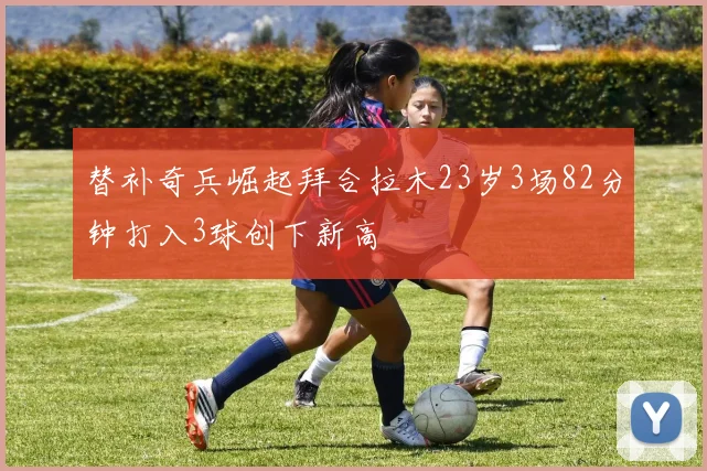 替补奇兵崛起拜合拉木23岁3场82分钟打入3球创下新高