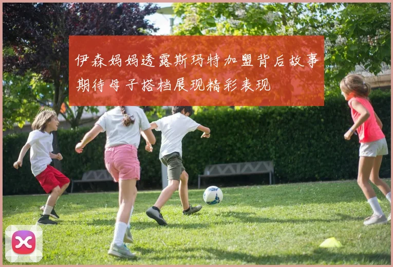伊森妈妈透露斯玛特加盟背后故事期待母子搭档展现精彩表现