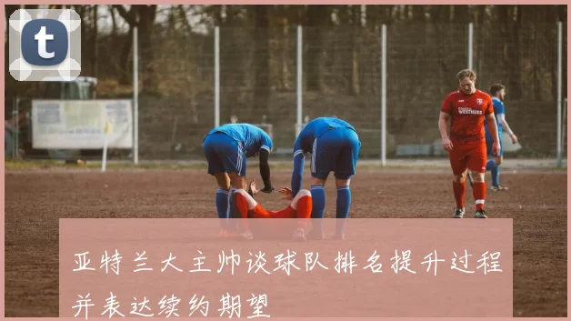 亚特兰大主帅谈球队排名提升过程并表达续约期望