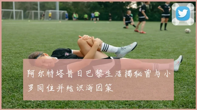 阿尔特塔昔日巴黎生活揭秘曾与小罗同住并结识海因策