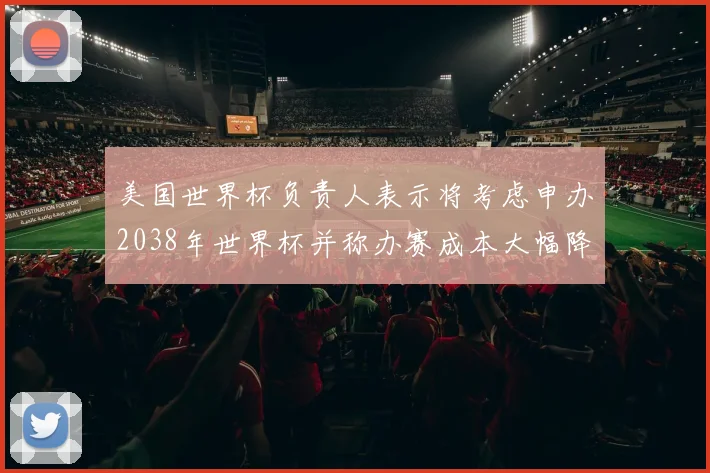 美国世界杯负责人表示将考虑申办2038年世界杯并称办赛成本大幅降低