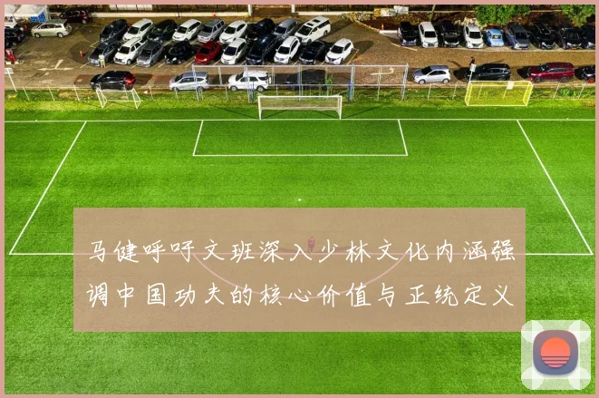马健呼吁文班深入少林文化内涵强调中国功夫的核心价值与正统定义