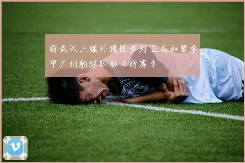 前武汉三镇外援图多列正式加盟中甲广州豹球队助力新赛季