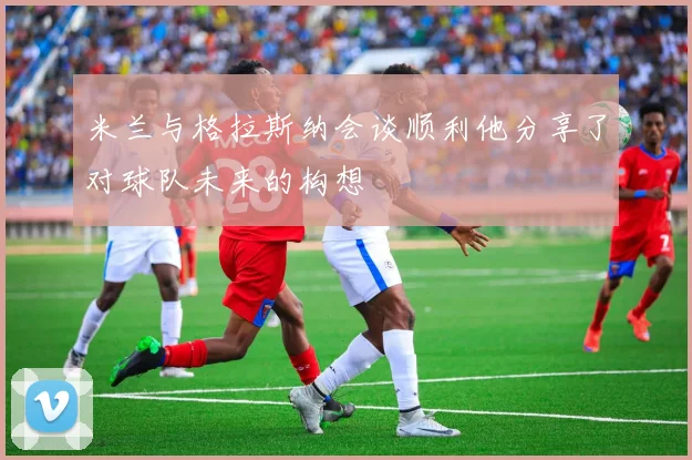 米兰与格拉斯纳会谈顺利他分享了对球队未来的构想