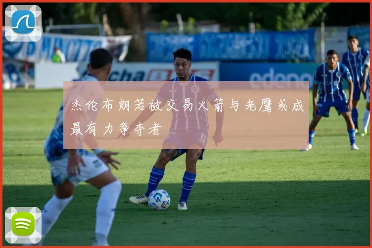 杰伦布朗若被交易火箭与老鹰或成最有力争夺者