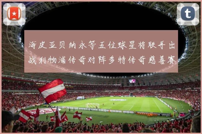 海皮亚贝纳永等五位球星将联手出战利物浦传奇对阵多特传奇慈善赛