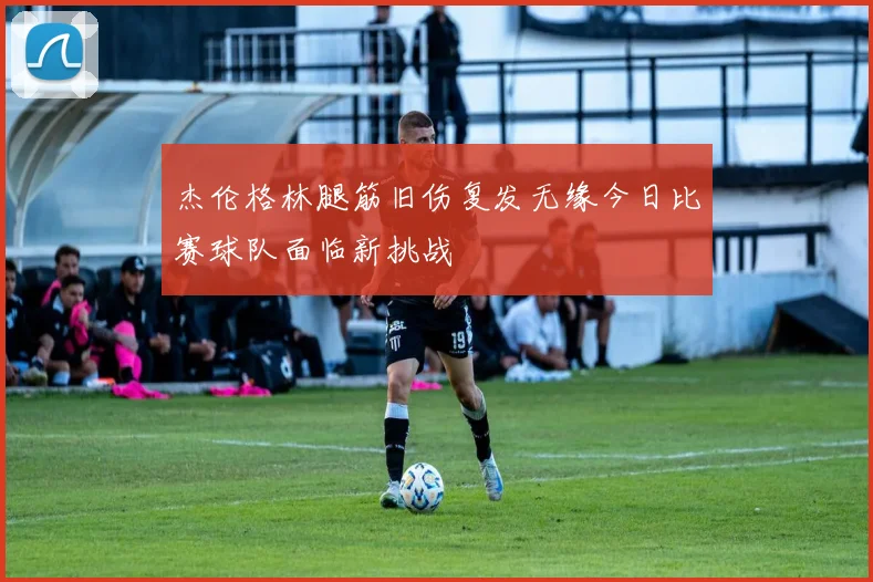 杰伦格林腿筋旧伤复发无缘今日比赛球队面临新挑战