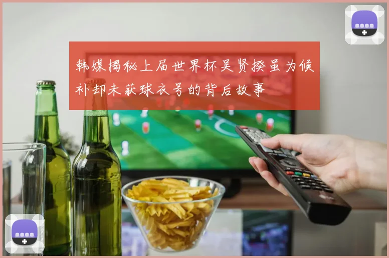 韩媒揭秘上届世界杯吴贤揆虽为候补却未获球衣号的背后故事