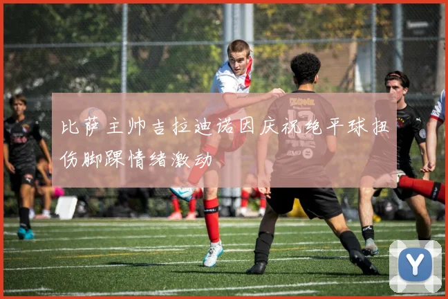 比萨主帅吉拉迪诺因庆祝绝平球扭伤脚踝情绪激动